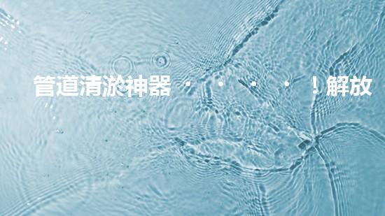 管道清淤神器！解放工人雙手，輕松清理堵塞管道的新設(shè)備揭秘！